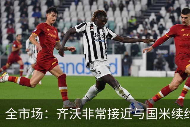 全市场：齐沃非常接近与国米续约，有可能今天就签约并官宣